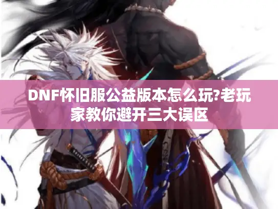 DNF怀旧服公益版本怎么玩?老玩家教你避开三大误区
