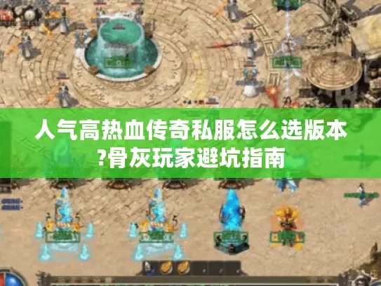 人气高热血传奇私服怎么选版本?骨灰玩家避坑指南
