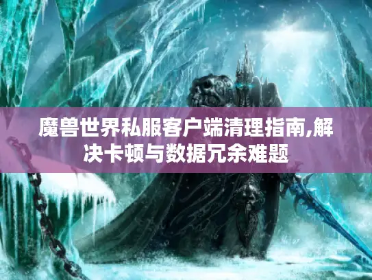 魔兽世界私服客户端清理指南,解决卡顿与数据冗余难题
