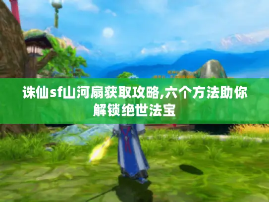 诛仙sf山河扇获取攻略,六个方法助你解锁绝世法宝
