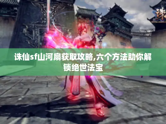 诛仙sf山河扇获取攻略,六个方法助你解锁绝世法宝