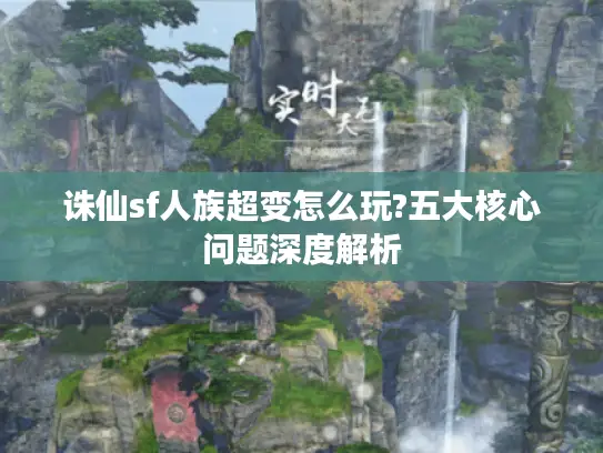 诛仙sf人族超变怎么玩?五大核心问题深度解析 诛仙sf人族超变怎么玩?五大核心问题深度解析