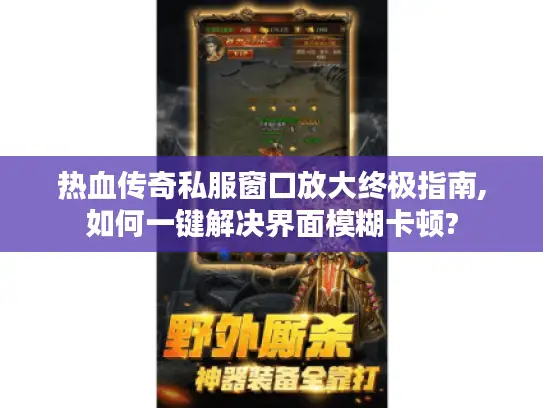 热血传奇私服窗口放大终极指南,如何一键解决界面模糊卡顿?