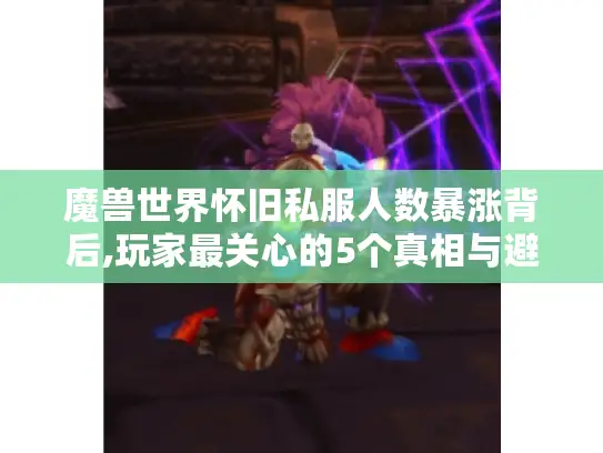 魔兽世界怀旧私服人数暴涨背后,玩家最关心的5个真相与避坑指南