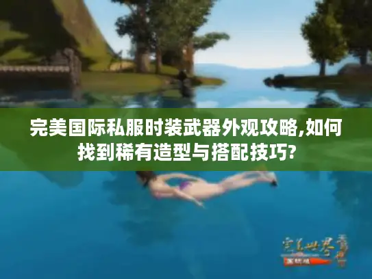 完美国际私服时装武器外观攻略,如何找到稀有造型与搭配技巧?