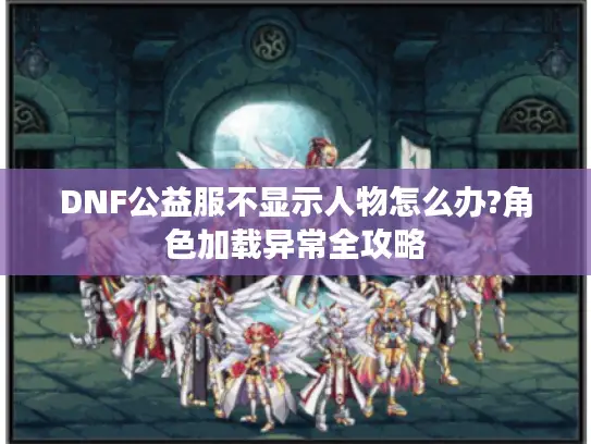 DNF公益服不显示人物怎么办?角色加载异常全攻略 DNF公益服不显示人物怎么办?角色加载异常全攻略