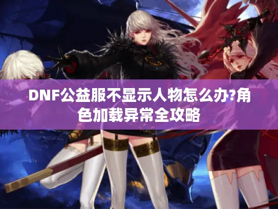 DNF公益服不显示人物怎么办?角色加载异常全攻略 DNF公益服不显示人物怎么办?角色加载异常全攻略