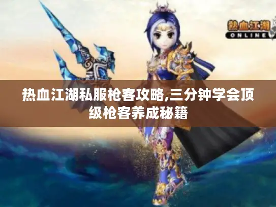 热血江湖私服枪客攻略,三分钟学会顶级枪客养成秘籍