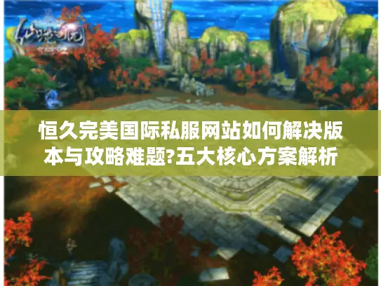 恒久完美国际私服网站如何解决版本与攻略难题?五大核心方案解析 恒久完美国际私服网站如何解决版本与攻略难题?五大核心方案解析