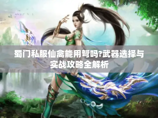 蜀门私服仙禽能用弩吗?武器选择与实战攻略全解析