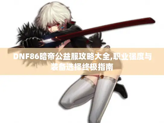 DNF86暗帝公益服攻略大全,职业强度与装备选择终极指南 DNF86暗帝公益服攻略大全,职业强度与装备选择终极指南