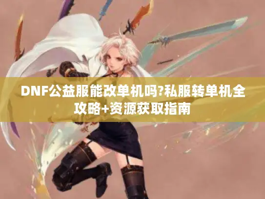 DNF公益服能改单机吗?私服转单机全攻略+资源获取指南