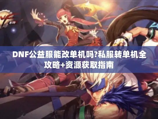 DNF公益服能改单机吗?私服转单机全攻略+资源获取指南