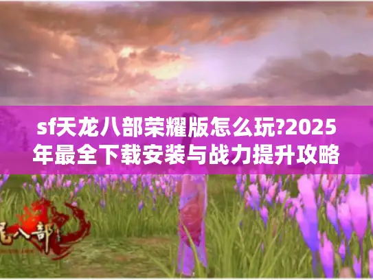 sf天龙八部荣耀版怎么玩?2025年最全下载安装与战力提升攻略 sf天龙八部荣耀版怎么玩?2025年最全下载安装与战力提升攻略