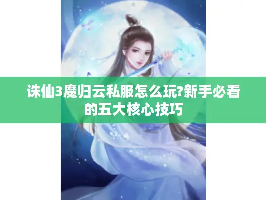 诛仙3魔归云私服怎么玩?新手必看的五大核心技巧