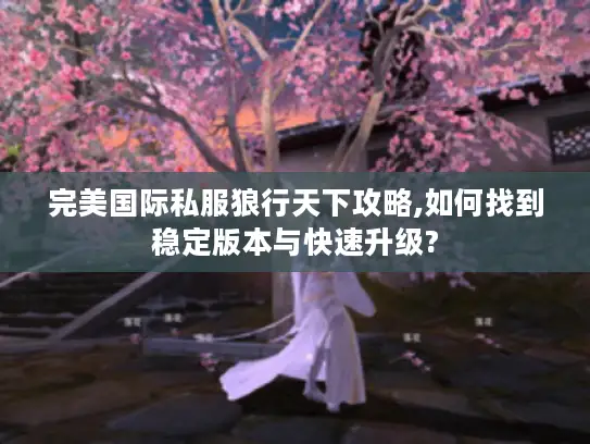 完美国际私服狼行天下攻略,如何找到稳定版本与快速升级?