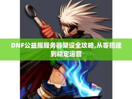 DNF公益服服务器架设全攻略,从零搭建到稳定运营