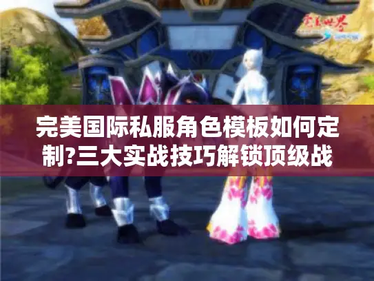 完美国际私服角色模板如何定制?三大实战技巧解锁顶级战力