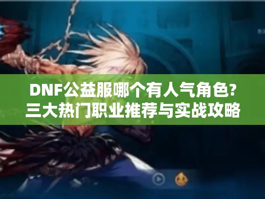 DNF公益服哪个有人气角色?三大热门职业推荐与实战攻略 DNF公益服哪个有人气角色?三大热门职业推荐与实战攻略