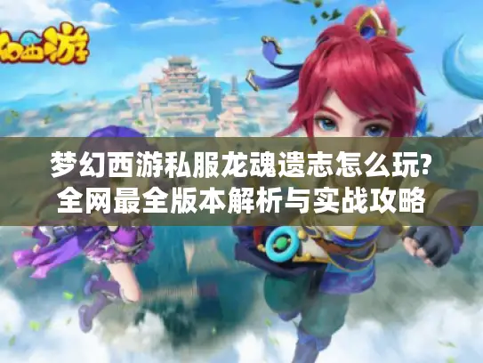 梦幻西游私服龙魂遗志怎么玩?全网最全版本解析与实战攻略