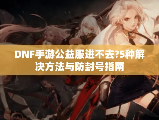 DNF手游公益服进不去?5种解决方法与防封号指南 DNF手游公益服进不去?5种解决方法与防封号指南
