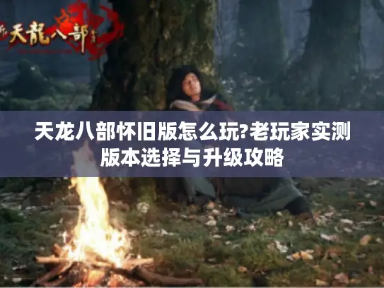 天龙八部怀旧版怎么玩?老玩家实测版本选择与升级攻略 天龙八部怀旧版怎么玩?老玩家实测版本选择与升级攻略