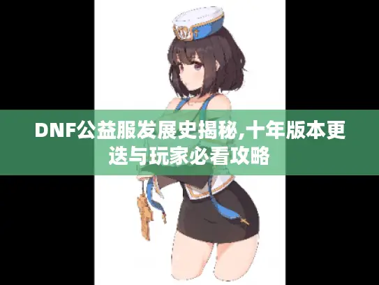 DNF公益服发展史揭秘,十年版本更迭与玩家必看攻略 DNF公益服发展史揭秘,十年版本更迭与玩家必看攻略