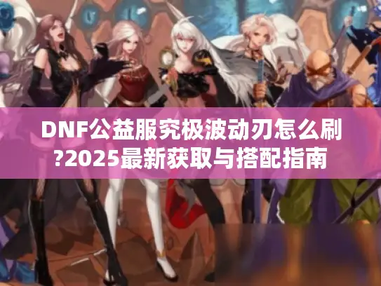 DNF公益服究极波动刃怎么刷?2025最新获取与搭配指南 DNF公益服究极波动刃怎么刷?2025最新获取与搭配指南