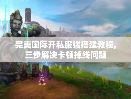 完美国际开私服端搭建教程,三步解决卡顿掉线问题