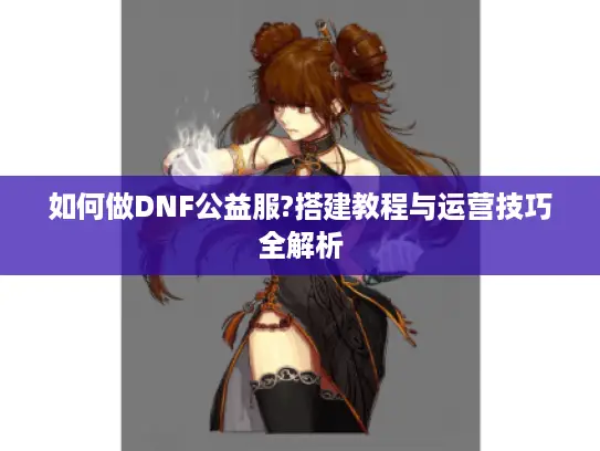 如何做DNF公益服?搭建教程与运营技巧全解析 如何做DNF公益服?搭建教程与运营技巧全解析
