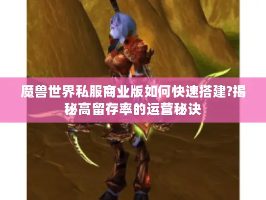 魔兽世界私服商业版如何快速搭建?揭秘高留存率的运营秘诀