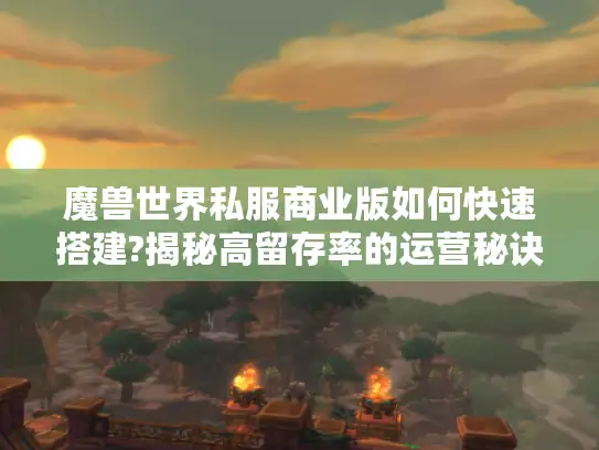 魔兽世界私服商业版如何快速搭建?揭秘高留存率的运营秘诀