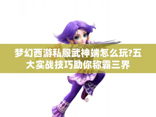 梦幻西游私服武神端怎么玩?五大实战技巧助你称霸三界