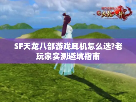 SF天龙八部游戏耳机怎么选?老玩家实测避坑指南