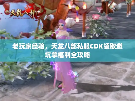 老玩家经验，天龙八部私服CDK领取避坑拿福利全攻略