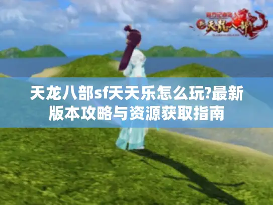 天龙八部sf天天乐怎么玩?最新版本攻略与资源获取指南