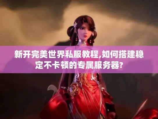 新开完美世界私服教程,如何搭建稳定不卡顿的专属服务器?