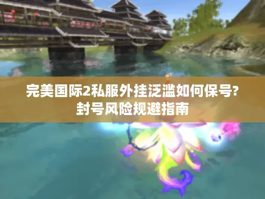完美国际2私服外挂泛滥如何保号?封号风险规避指南
