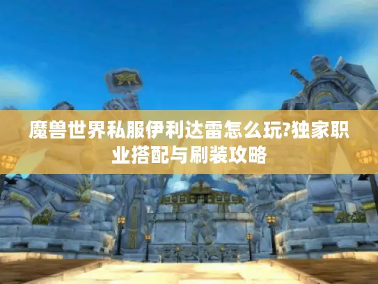 魔兽世界私服伊利达雷怎么玩?独家职业搭配与刷装攻略