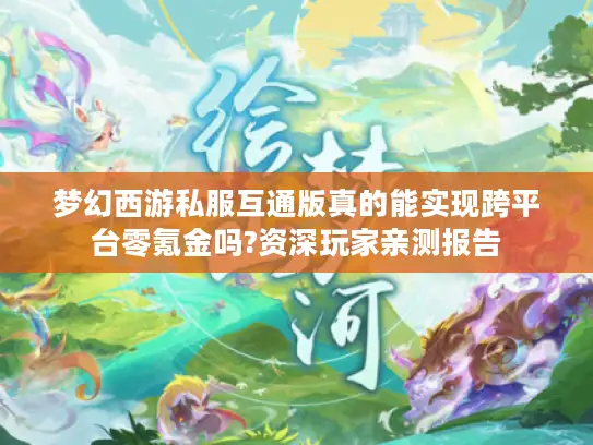 梦幻西游私服互通版真的能实现跨平台零氪金吗?资深玩家亲测报告