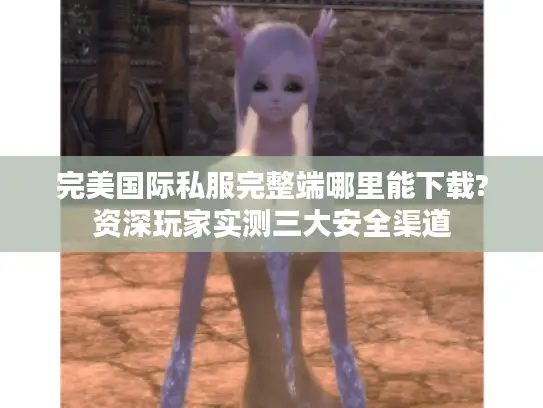 完美国际私服完整端哪里能下载?资深玩家实测三大安全渠道