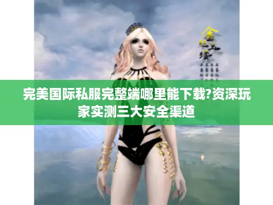 完美国际私服完整端哪里能下载?资深玩家实测三大安全渠道