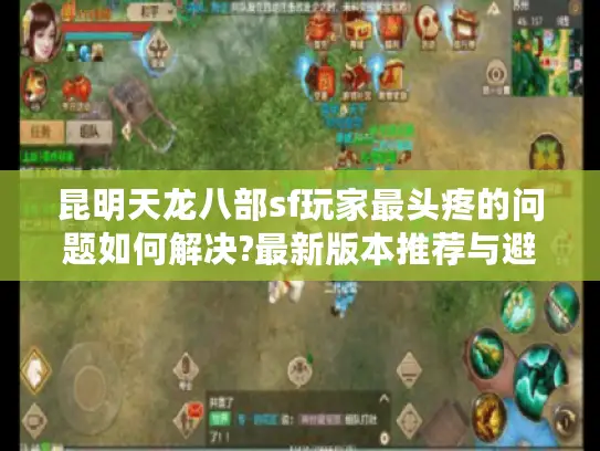 昆明天龙八部sf玩家最头疼的问题如何解决?最新版本推荐与避坑指南