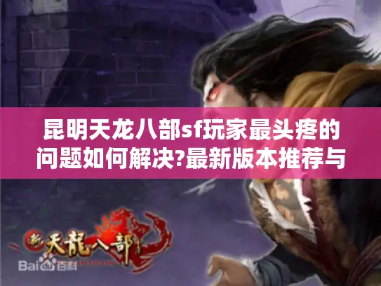 昆明天龙八部sf玩家最头疼的问题如何解决?最新版本推荐与避坑指南