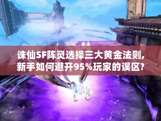 诛仙SF阵灵选择三大黄金法则,新手如何避开95%玩家的误区?