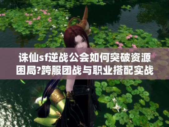 诛仙sf逆战公会如何突破资源困局?跨服团战与职业搭配实战指南