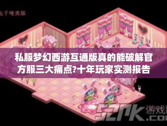私服梦幻西游互通版真的能破解官方服三大痛点?十年玩家实测报告 私服梦幻西游互通版真的能破解官方服三大痛点?十年玩家实测报告