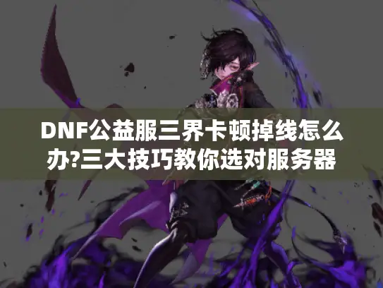 DNF公益服三界卡顿掉线怎么办?三大技巧教你选对服务器