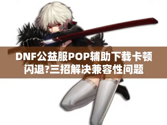 DNF公益服POP辅助下载卡顿闪退?三招解决兼容性问题 DNF公益服POP辅助下载卡顿闪退?三招解决兼容性问题