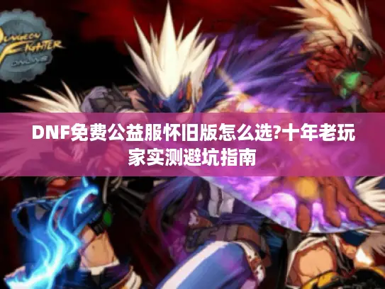 DNF免费公益服怀旧版怎么选?十年老玩家实测避坑指南